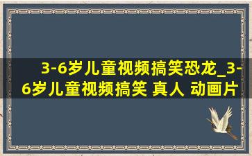 3-6岁儿童视频搞笑恐龙_3-6岁儿童视频搞笑 真人 动画片